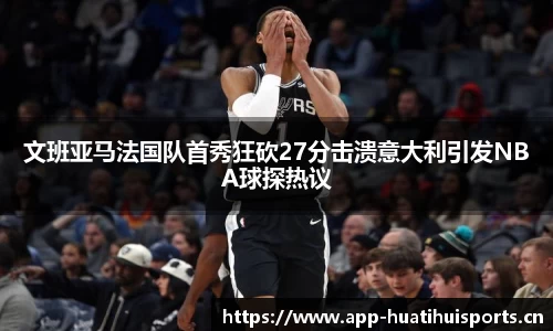 文班亚马法国队首秀狂砍27分击溃意大利引发NBA球探热议
